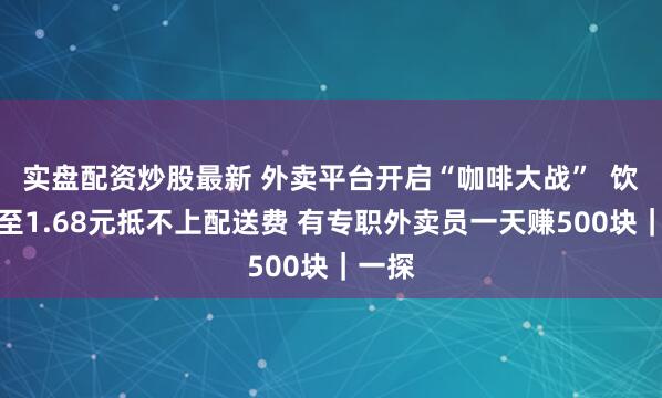 实盘配资炒股最新 外卖平台开启“咖啡大战”  饮品低至1.68元抵不上配送费 有专职外卖员一天赚500块｜一探