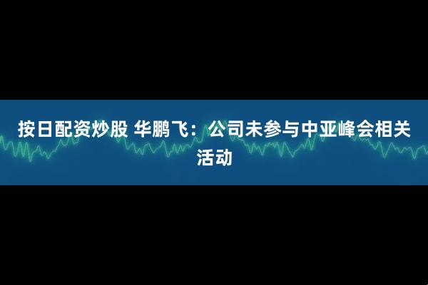 按日配资炒股 华鹏飞：公司未参与中亚峰会相关活动