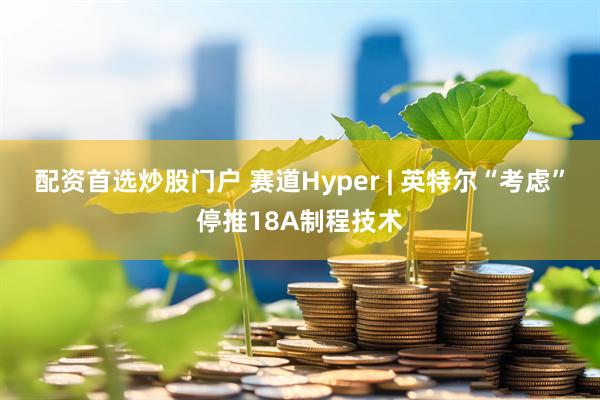 配资首选炒股门户 赛道Hyper | 英特尔“考虑”停推18A制程技术