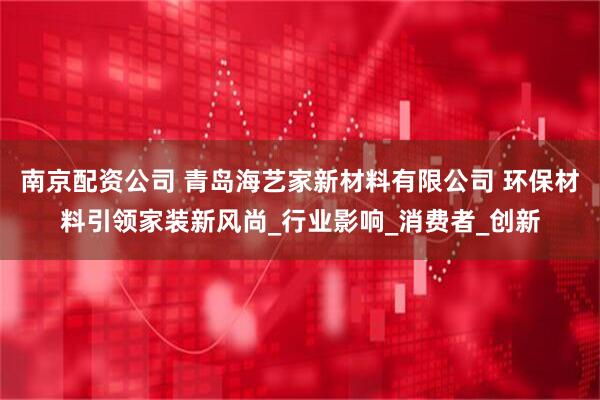 南京配资公司 青岛海艺家新材料有限公司 环保材料引领家装新风尚_行业影响_消费者_创新