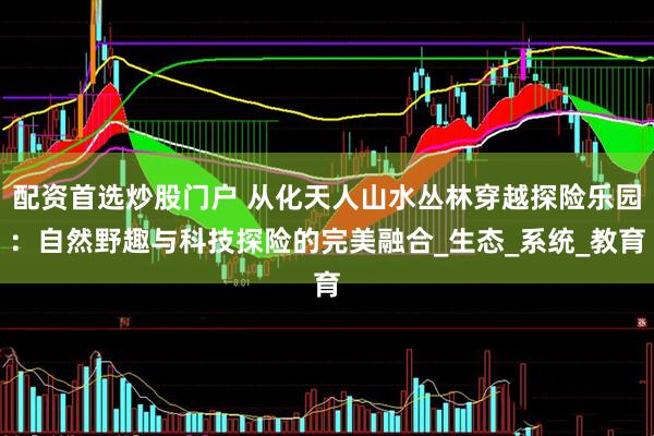 配资首选炒股门户 从化天人山水丛林穿越探险乐园：自然野趣与科技探险的完美融合_生态_系统_教育