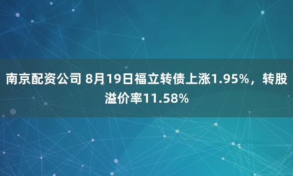 南京配资公司 8月19日福立转债上涨1.95%，转股溢价率11.58%