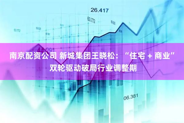 南京配资公司 新城集团王晓松：“住宅 + 商业” 双轮驱动破局行业调整期