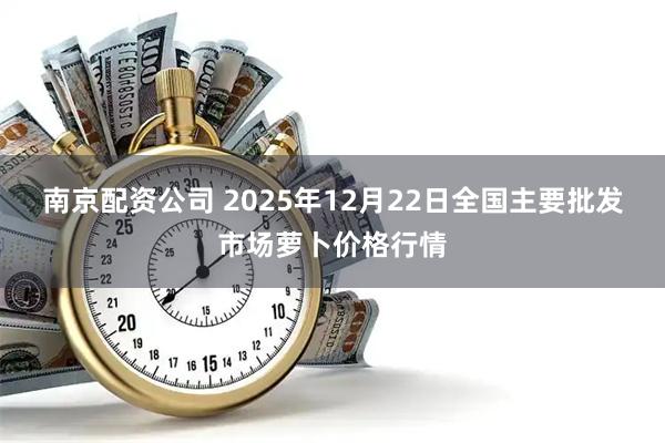 南京配资公司 2025年12月22日全国主要批发市场萝卜价格行情