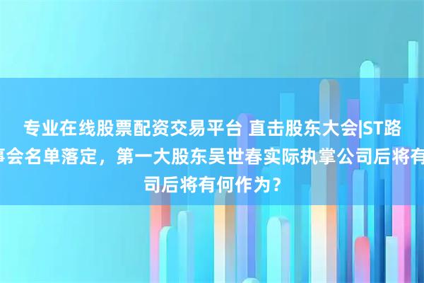 专业在线股票配资交易平台 直击股东大会|ST路通新董事会名单落定，第一大股东吴世春实际执掌公司后将有何作为？