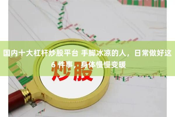 国内十大杠杆炒股平台 手脚冰凉的人，日常做好这 6 件事，身体慢慢变暖