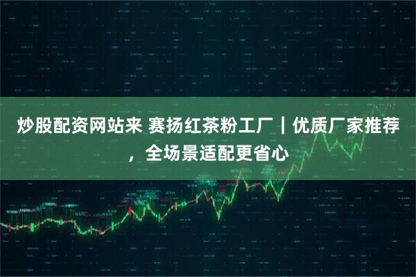 炒股配资网站来 赛扬红茶粉工厂｜优质厂家推荐，全场景适配更省心