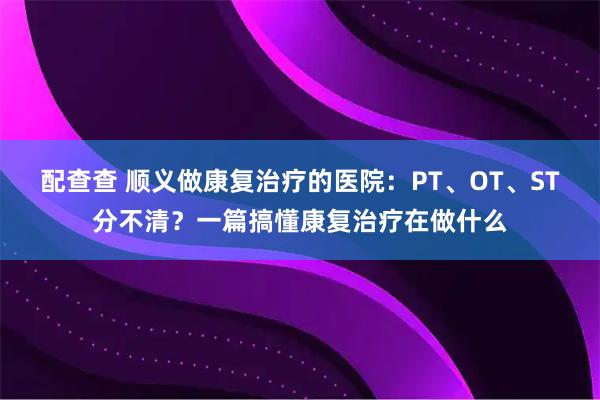 配查查 顺义做康复治疗的医院：PT、OT、ST分不清？一篇搞懂康复治疗在做什么
